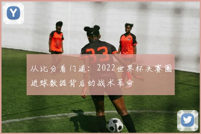 从比分看门道：2022世界杯决赛圈进球数据背后的战术革命