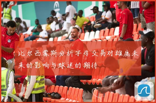 比尔西蒙斯分析字母交易对雄鹿未来的影响与球迷的期待