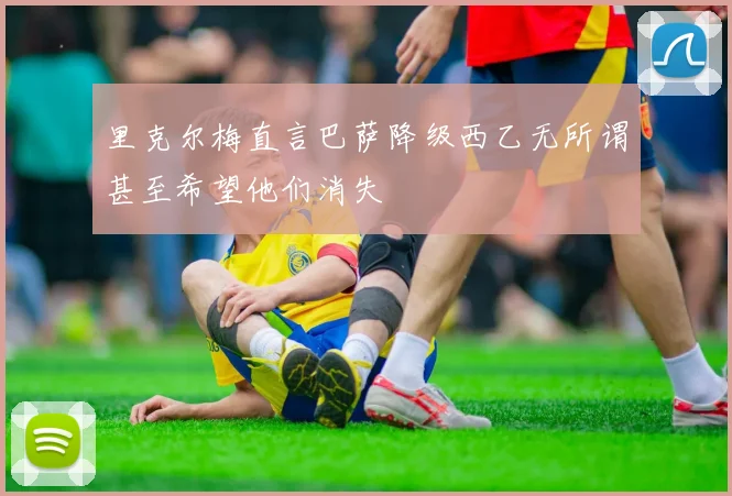 里克尔梅直言巴萨降级西乙无所谓甚至希望他们消失