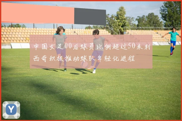 中国女足00后球员比例超过50米利西奇积极推动球队年轻化进程