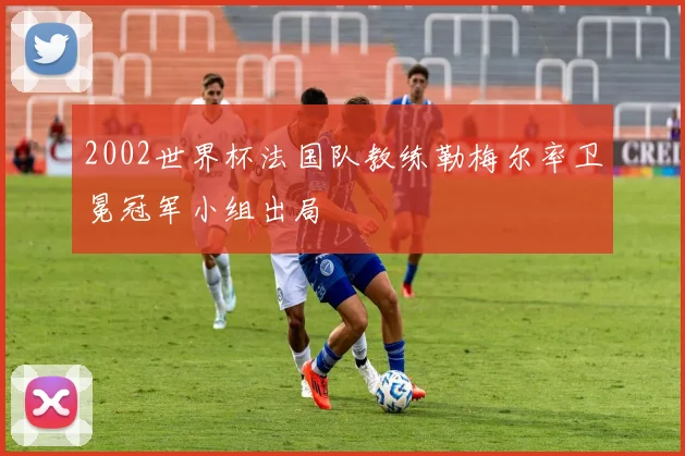 2002世界杯法国队教练勒梅尔率卫冕冠军小组出局