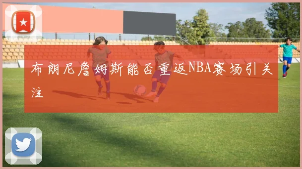 布朗尼詹姆斯能否重返NBA赛场引关注
