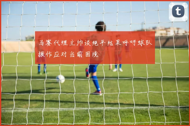 马赛代理主帅谈绝平结果呼吁球队振作应对当前困境