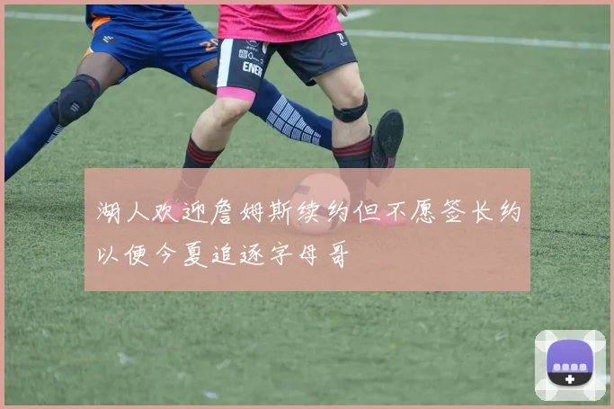 湖人欢迎詹姆斯续约但不愿签长约以便今夏追逐字母哥
