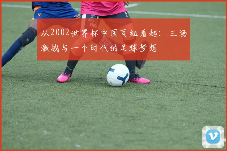 从2002世界杯中国同组看起：三场激战与一个时代的足球梦想